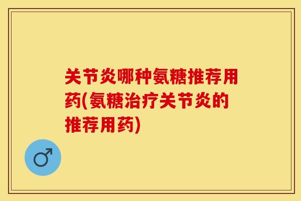 关节炎哪种氨糖推荐用药(氨糖治疗关节炎的推荐用药)
