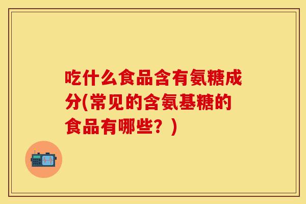 吃什么食品含有氨糖成分(常见的含氨基糖的食品有哪些？)