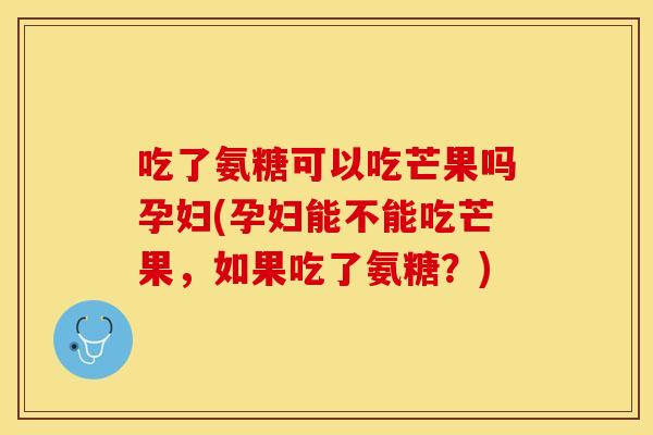 吃了氨糖可以吃芒果吗孕妇(孕妇能不能吃芒果，如果吃了氨糖？)