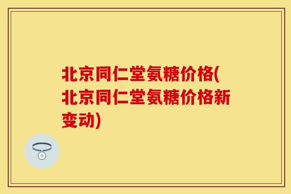 北京同仁堂氨糖价格(北京同仁堂氨糖价格新变动)