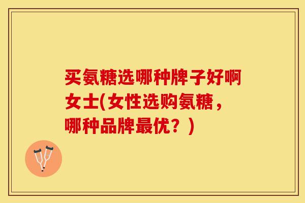 买氨糖选哪种牌子好啊女士(女性选购氨糖，哪种品牌最优？)