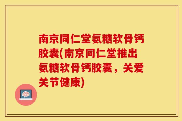 南京同仁堂氨糖软骨钙胶囊(南京同仁堂推出氨糖软骨钙胶囊，关爱关节健康)