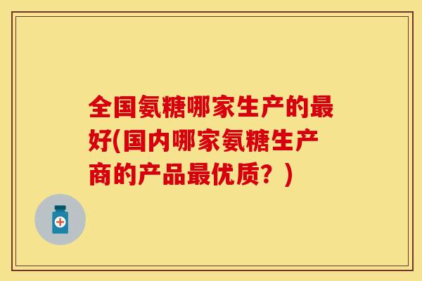 全国氨糖哪家生产的最好(国内哪家氨糖生产商的产品最优质？)
