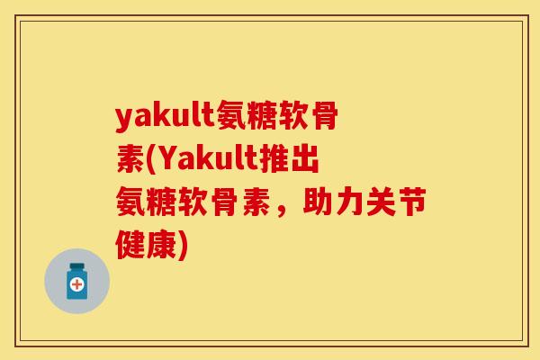 yakult氨糖软骨素(Yakult推出氨糖软骨素，助力关节健康)