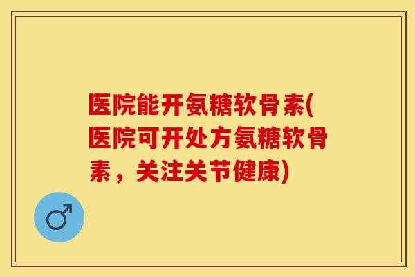 医院能开氨糖软骨素(医院可开处方氨糖软骨素，关注关节健康)