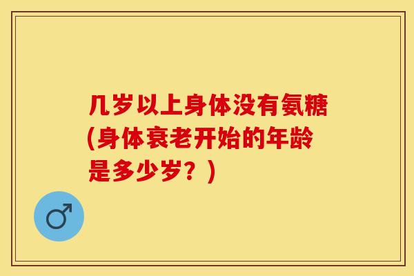 几岁以上身体没有氨糖(身体衰老开始的年龄是多少岁？)