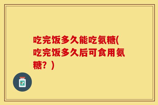 吃完饭多久能吃氨糖(吃完饭多久后可食用氨糖？)