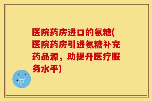 医院药房进口的氨糖(医院药房引进氨糖补充药品源，助提升医疗服务水平)