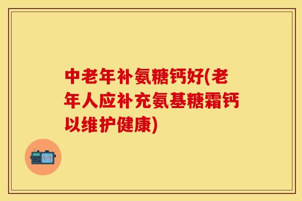 中老年补氨糖钙好(老年人应补充氨基糖霜钙以维护健康)