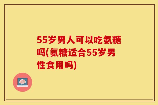 55岁男人可以吃氨糖吗(氨糖适合55岁男性食用吗)