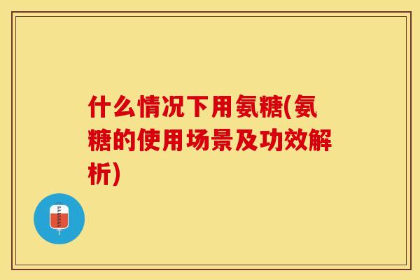 什么情况下用氨糖(氨糖的使用场景及功效解析)
