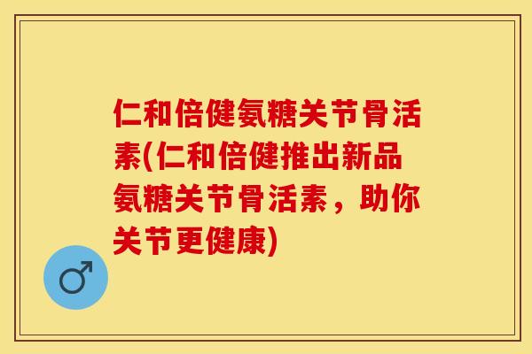 仁和倍健氨糖关节骨活素(仁和倍健推出新品氨糖关节骨活素，助你关节更健康)