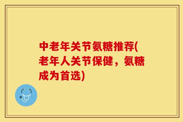 中老年关节氨糖推荐(老年人关节保健，氨糖成为首选)