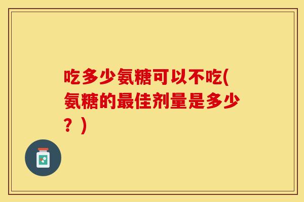吃多少氨糖可以不吃(氨糖的最佳剂量是多少？)