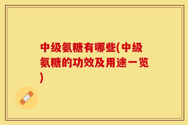 中级氨糖有哪些(中级氨糖的功效及用途一览) 中级氨糖有哪些(中级氨糖的功效及用途一览)