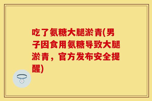 吃了氨糖大腿淤青(男子因食用氨糖导致大腿淤青，官方发布安全提醒)