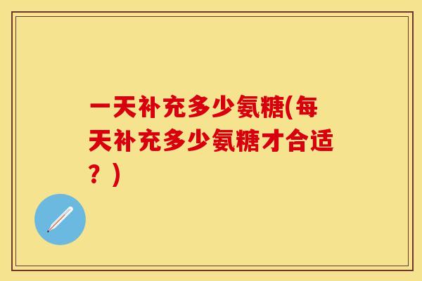 一天补充多少氨糖(每天补充多少氨糖才合适？)