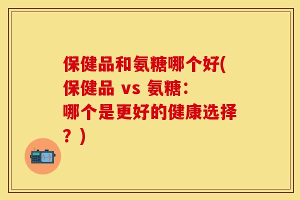 保健品和氨糖哪个好(保健品 vs 氨糖：哪个是更好的健康选择？)