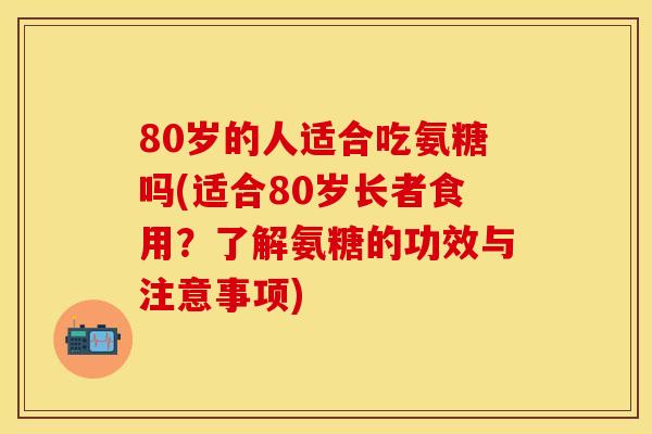 80岁的人适合吃氨糖吗(适合80岁长者食用？了解氨糖的功效与注意事项)