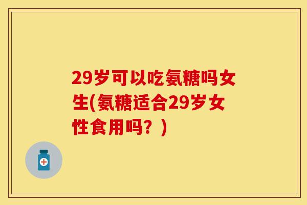 29岁可以吃氨糖吗女生(氨糖适合29岁女性食用吗？)