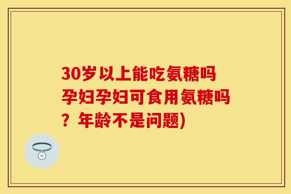 30岁以上能吃氨糖吗孕妇孕妇可食用氨糖吗？年龄不是问题)