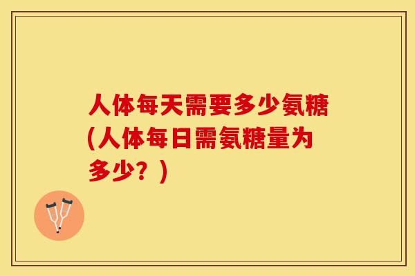 人体每天需要多少氨糖(人体每日需氨糖量为多少？)