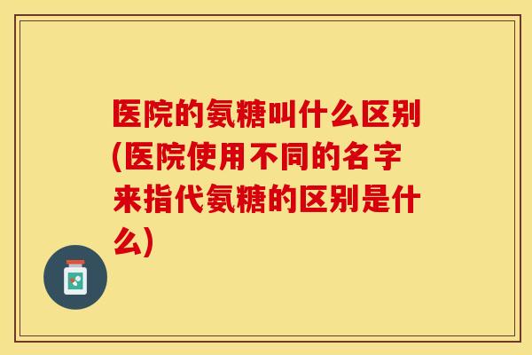 医院的氨糖叫什么区别(医院使用不同的名字来指代氨糖的区别是什么)