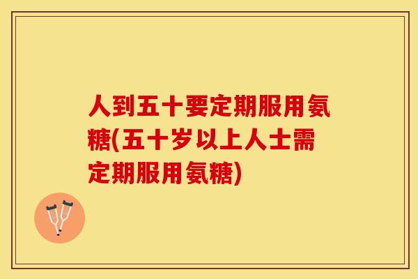 人到五十要定期服用氨糖(五十岁以上人士需定期服用氨糖)