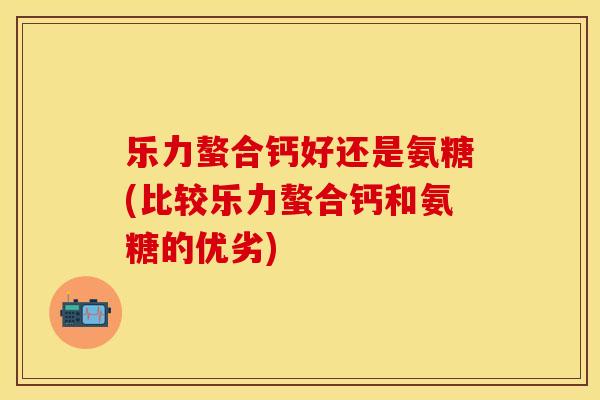 乐力螯合钙好还是氨糖(比较乐力螯合钙和氨糖的优劣)