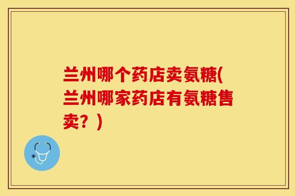 兰州哪个药店卖氨糖(兰州哪家药店有氨糖售卖？)