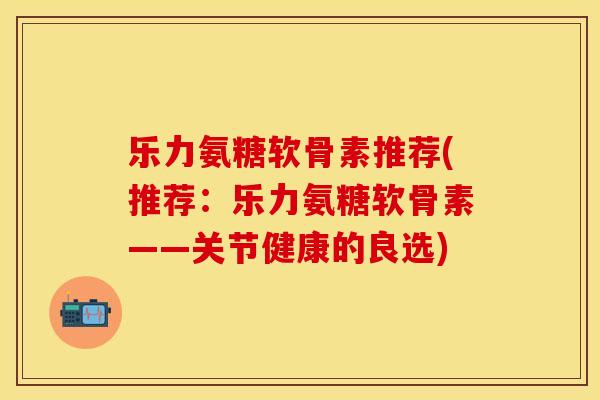 乐力氨糖软骨素推荐(推荐：乐力氨糖软骨素——关节健康的良选)