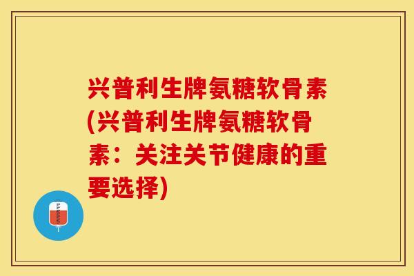 兴普利生牌氨糖软骨素(兴普利生牌氨糖软骨素：关注关节健康的重要选择)