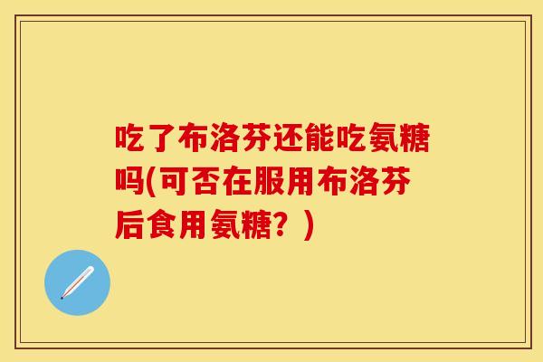 吃了布洛芬还能吃氨糖吗(可否在服用布洛芬后食用氨糖？)