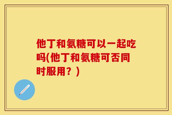他丁和氨糖可以一起吃吗(他丁和氨糖可否同时服用？)-第1张图片-关节保镖