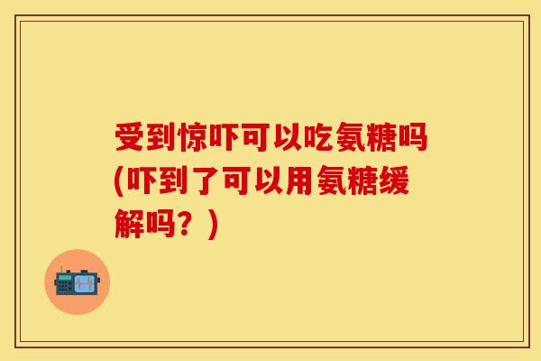 受到惊吓可以吃氨糖吗(吓到了可以用氨糖缓解吗？)