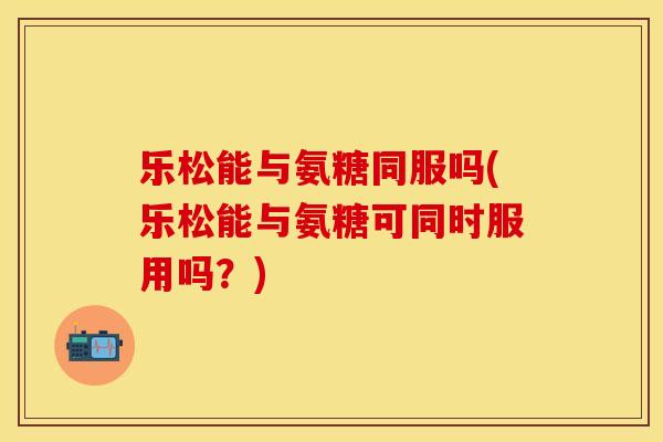 乐松能与氨糖同服吗(乐松能与氨糖可同时服用吗？)-第1张图片-关节保镖