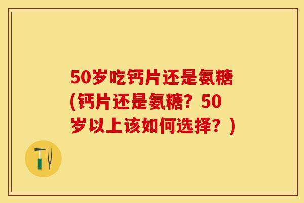 50岁吃钙片还是氨糖(钙片还是氨糖？50岁以上该如何选择？)-第1张图片-关节保镖