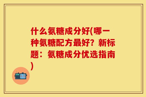 什么氨糖成分好(哪一种氨糖配方最好？新标题：氨糖成分优选指南)