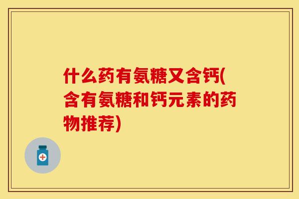 什么药有氨糖又含钙(含有氨糖和钙元素的药物推荐)