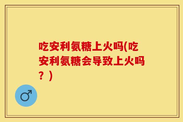 吃安利氨糖上火吗(吃安利氨糖会导致上火吗？)