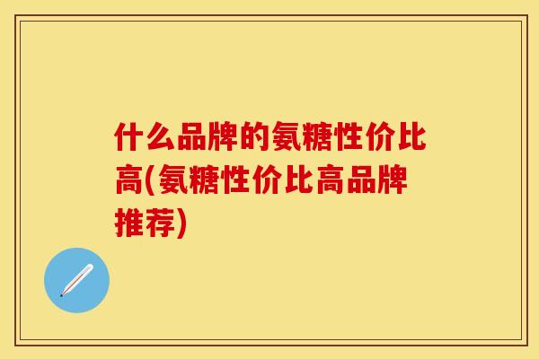 什么品牌的氨糖性价比高(氨糖性价比高品牌推荐)