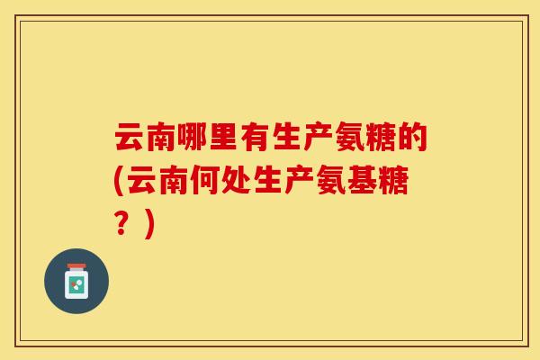 云南哪里有生产氨糖的(云南何处生产氨基糖？)