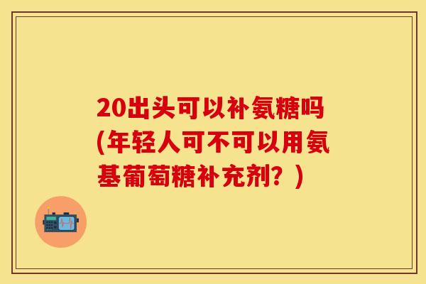 20出头可以补氨糖吗(年轻人可不可以用氨基葡萄糖补充剂？)