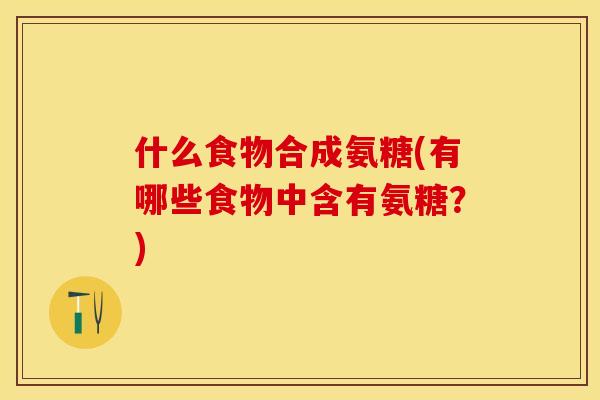 什么食物合成氨糖(有哪些食物中含有氨糖？)