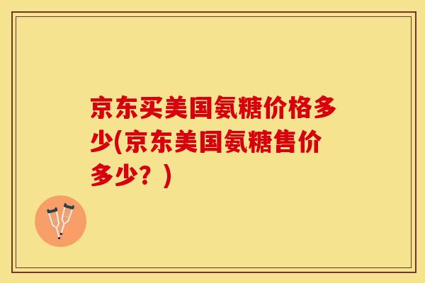 京东买美国氨糖价格多少(京东美国氨糖售价多少？)