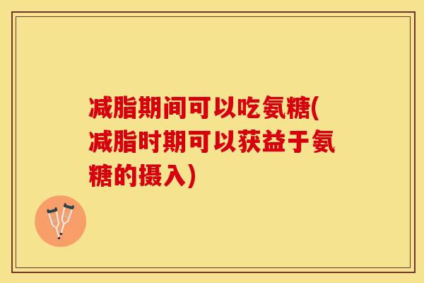 减脂期间可以吃氨糖(减脂时期可以获益于氨糖的摄入)