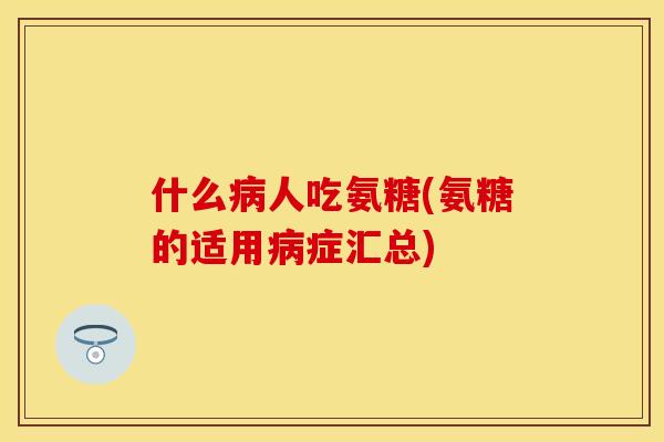 什么病人吃氨糖(氨糖的适用病症汇总) 什么病人吃氨糖(氨糖的适用病症汇总)