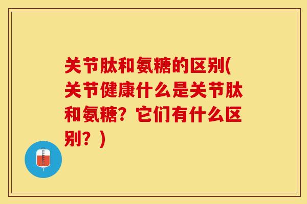 关节肽和氨糖的区别(关节健康什么是关节肽和氨糖?它们有什么区别?) 关节肽和氨糖的区别(关节健康什么是关节肽和氨糖?它们有什么区别?)