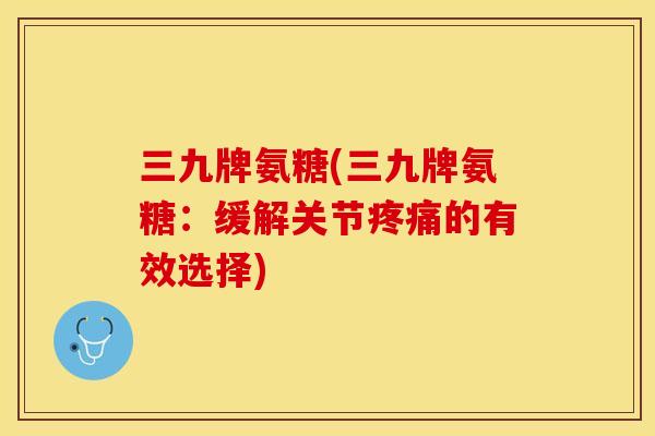 三九牌氨糖(三九牌氨糖：缓解关节疼痛的有效选择)