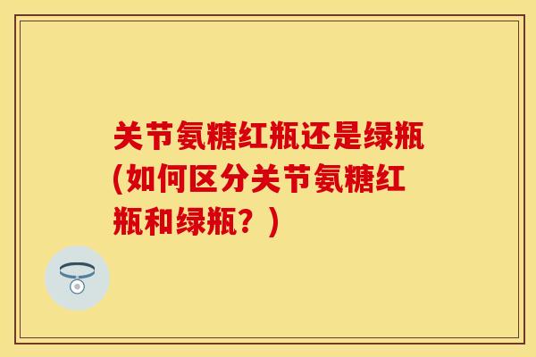 关节氨糖红瓶还是绿瓶(如何区分关节氨糖红瓶和绿瓶？)